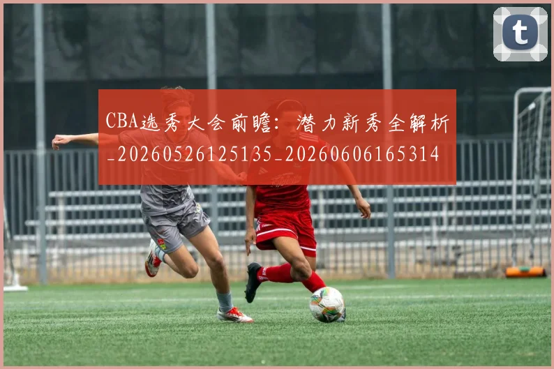 CBA选秀大会前瞻:潜力新秀全解析_20260526125135_20260606165314