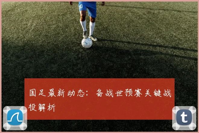 国足最新动态:备战世预赛关键战役解析