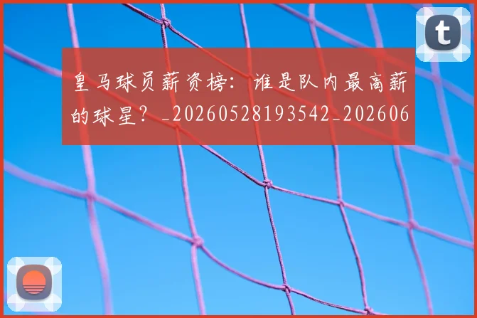 皇马球员薪资榜：谁是队内最高薪的球星？_20260528193542_20260609234135