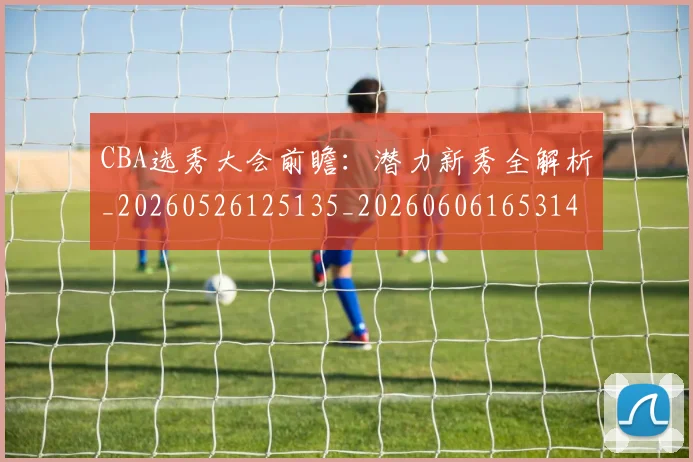 CBA选秀大会前瞻:潜力新秀全解析_20260526125135_20260606165314