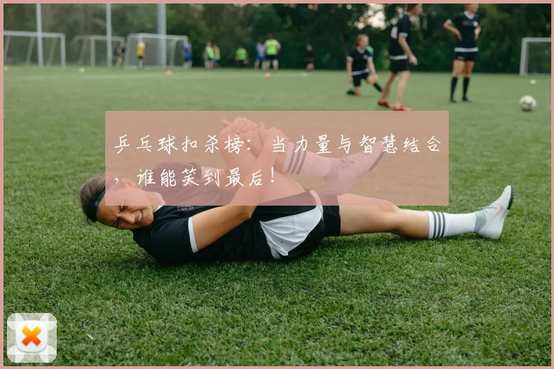 乒乓球扣杀榜:当力量与智慧结合,谁能笑到最后!