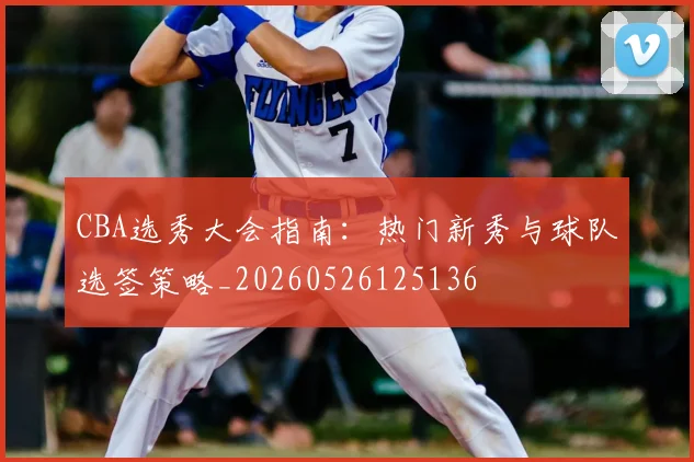 CBA选秀大会指南：热门新秀与球队选签策略_20260526125136